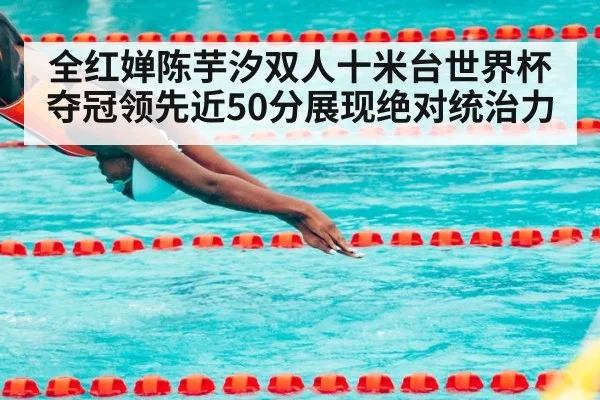 全红婵陈芋汐双人十米台世界杯夺冠领先近50分展现绝对统治力
