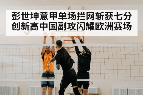 彭世坤意甲单场拦网斩获七分创新高中国副攻闪耀欧洲赛场