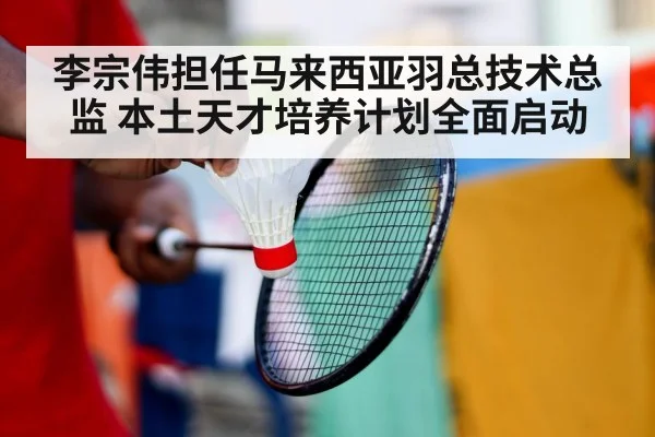 李宗伟担任马来西亚羽总技术总监 本土天才培养计划全面启动